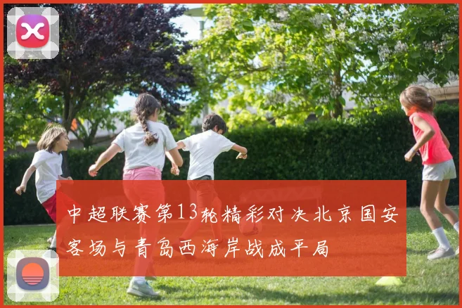 中超联赛第13轮精彩对决北京国安客场与青岛西海岸战成平局