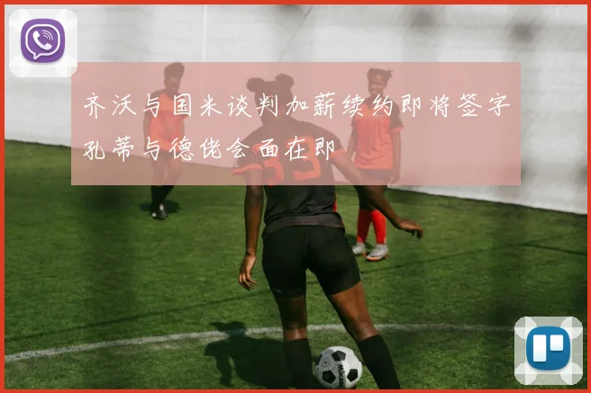 齐沃与国米谈判加薪续约即将签字孔蒂与德佬会面在即