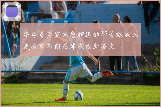 字母哥身穿老詹赠送的23号球衣入更衣室布朗尼球衣成新亮点