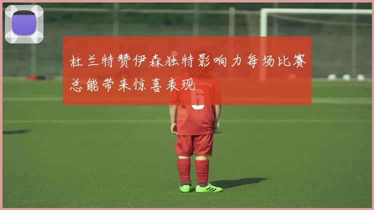杜兰特赞伊森独特影响力每场比赛总能带来惊喜表现