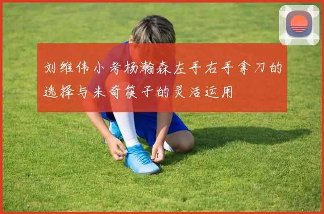 刘维伟小考杨瀚森左手右手拿刀的选择与米奇筷子的灵活运用
