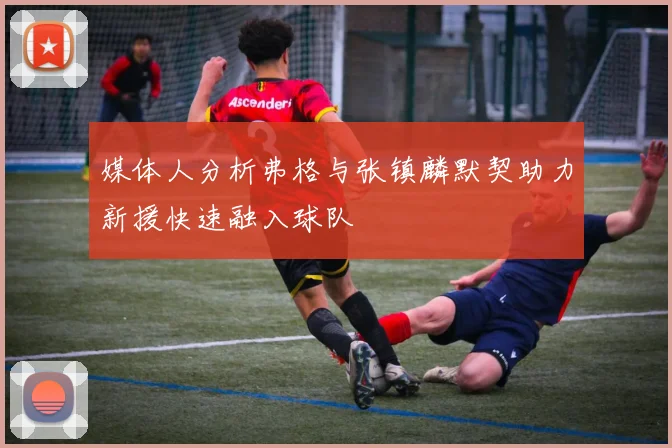 媒体人分析弗格与张镇麟默契助力新援快速融入球队