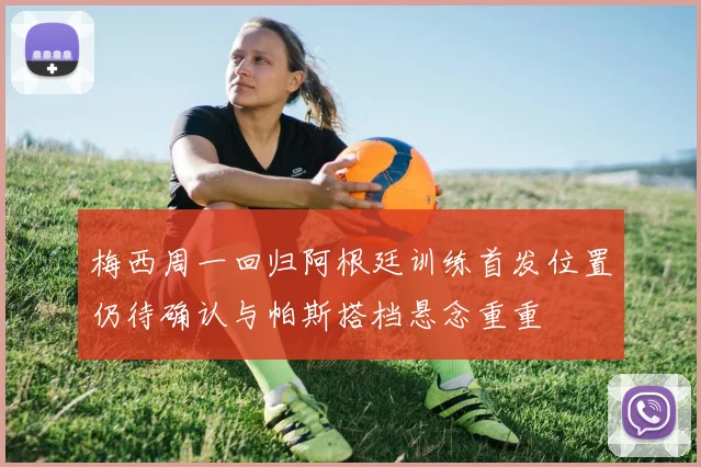 梅西周一回归阿根廷训练首发位置仍待确认与帕斯搭档悬念重重