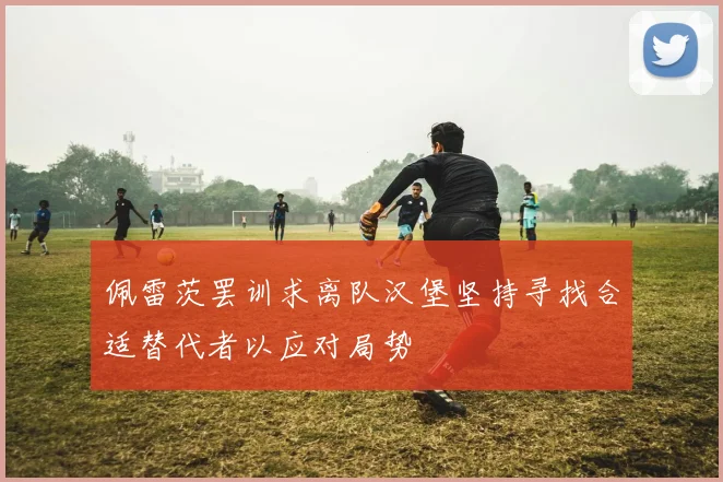 佩雷茨罢训求离队汉堡坚持寻找合适替代者以应对局势