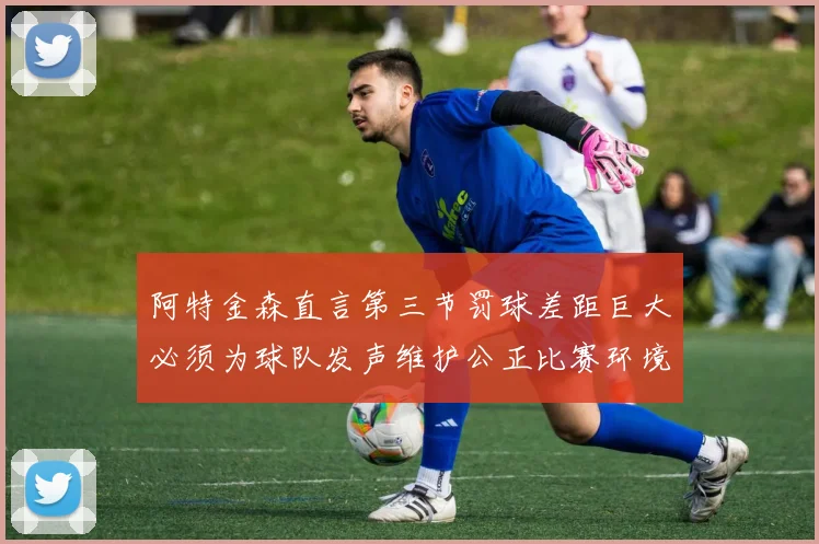 阿特金森直言第三节罚球差距巨大必须为球队发声维护公正比赛环境