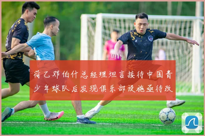 荷乙邓伯什总经理坦言接待中国青少年球队后发现俱乐部设施亟待改善