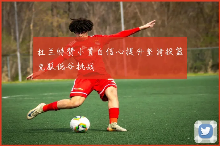杜兰特赞小贾自信心提升坚持投篮克服低谷挑战