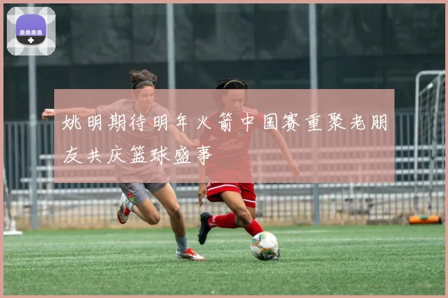 姚明期待明年火箭中国赛重聚老朋友共庆篮球盛事