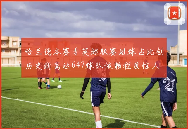 哈兰德本赛季英超联赛进球占比创历史新高达647球队依赖程度惊人