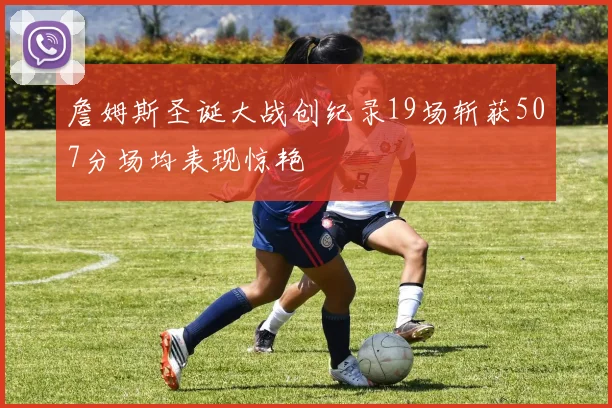 詹姆斯圣诞大战创纪录19场斩获507分场均表现惊艳
