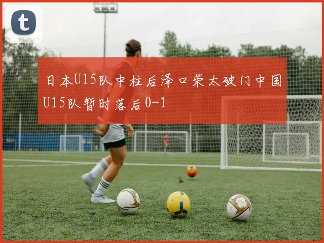 日本U15队中柱后泽口荣太破门中国U15队暂时落后0-1
