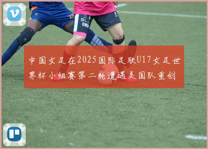 中国女足在2025国际足联U17女足世界杯小组赛第二轮遭遇美国队重创以2比5落败