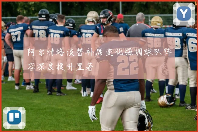 阿尔特塔谈替补席变化强调球队阵容深度提升显著