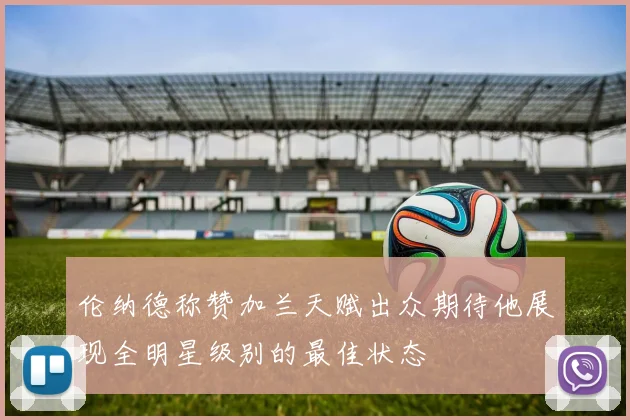 伦纳德称赞加兰天赋出众期待他展现全明星级别的最佳状态