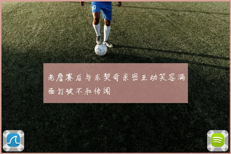 老詹赛后与东契奇亲密互动笑容满面打破不和传闻