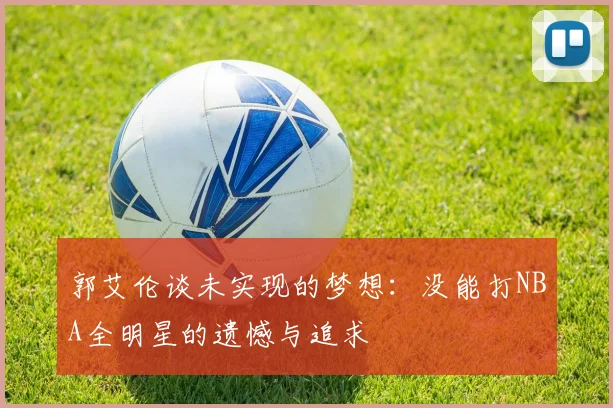 郭艾伦谈未实现的梦想：没能打NBA全明星的遗憾与追求