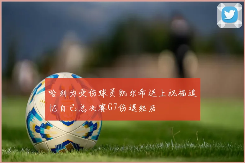 哈利为受伤球员凯尔希送上祝福追忆自己总决赛G7伤退经历