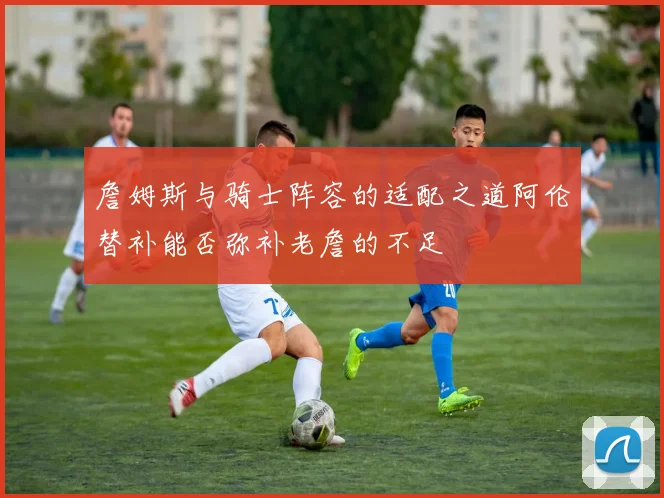 詹姆斯与骑士阵容的适配之道阿伦替补能否弥补老詹的不足